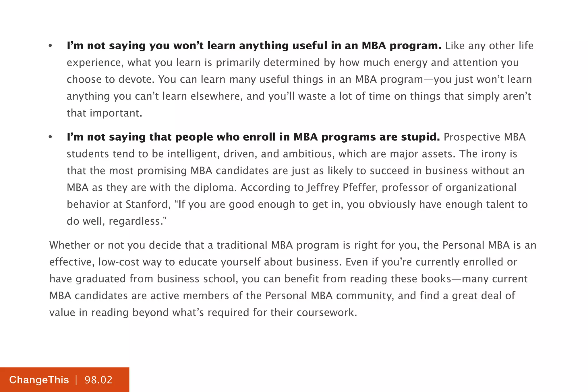 | 98.02
ChangeThis
•	 I’m not saying you won’t learn anything useful in an MBA program. Like any other life
experience, what you learn is primarily determined by how much energy and attention you
choose to devote. You can learn many useful things in an MBA program—you just won’t learn
anything you can’t learn elsewhere, and you’ll waste a lot of time on things that simply aren’t
that important.
•	 I’m not saying that people who enroll in MBA programs are stupid. Prospective MBA
students tend to be intelligent, driven, and ambitious, which are major assets. The irony is
that the most promising MBA candidates are just as likely to succeed in business without an
MBA as they are with the diploma. According to Jeffrey Pfeffer, professor of organizational
behavior at Stanford, “If you are good enough to get in, you obviously have enough talent to
do well, regardless.”
Whether or not you decide that a traditional MBA program is right for you, the Personal MBA is an
effective, low-cost way to educate yourself about business. Even if you’re currently enrolled or
have graduated from business school, you can benefit from reading these books—many current
MBA candidates are active members of the Personal MBA community, and find a great deal of
value in reading beyond what’s required for their coursework.
 