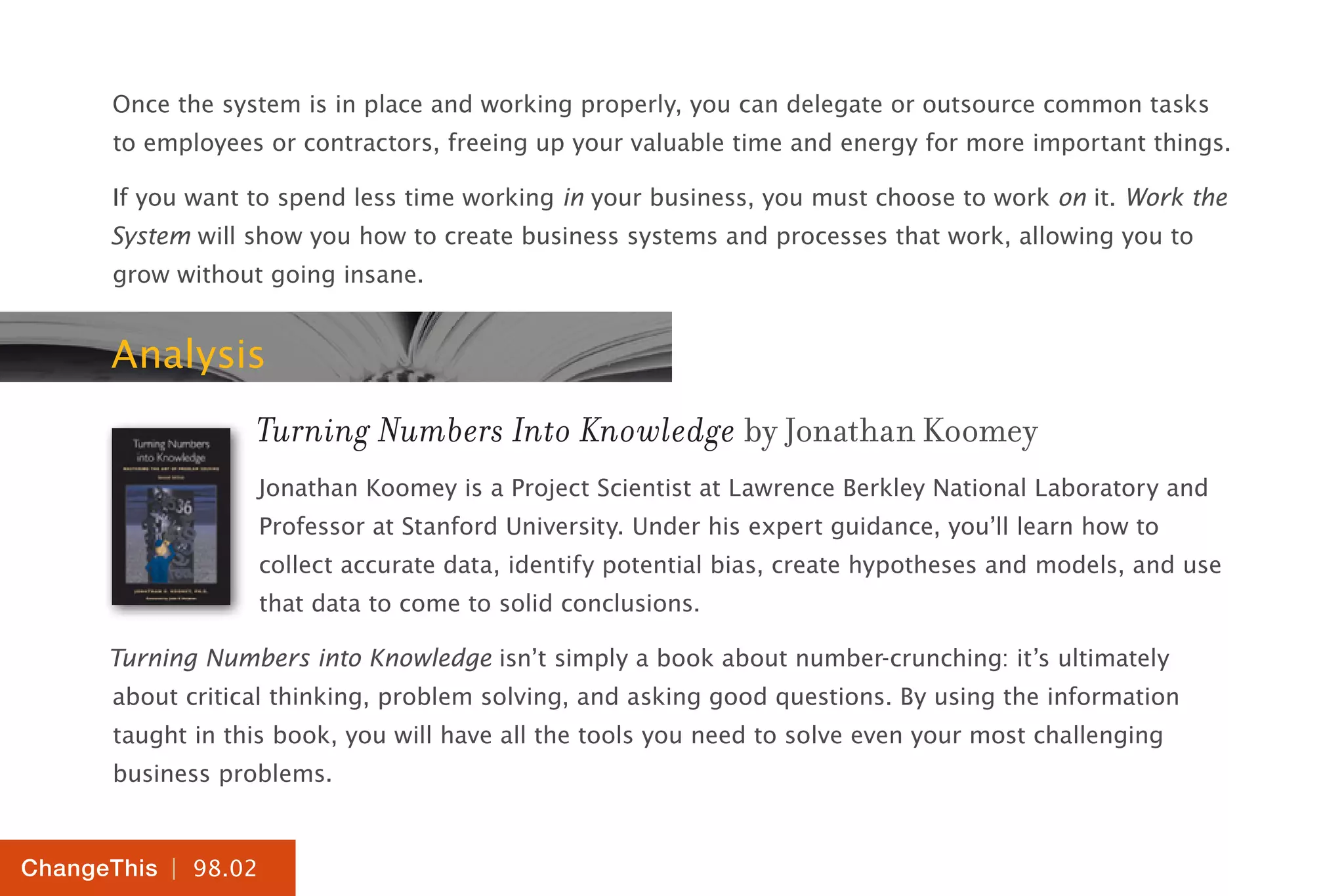 | 98.02
ChangeThis
Once the system is in place and working properly, you can delegate or outsource common tasks
to employees or contractors, freeing up your valuable time and energy for more important things.
If you want to spend less time working in your business, you must choose to work on it. Work the
System will show you how to create business systems and processes that work, allowing you to
grow without going insane.
Analysis
Turning Numbers Into Knowledge by Jonathan Koomey
Jonathan Koomey is a Project Scientist at Lawrence Berkley National Laboratory and
Professor at Stanford University. Under his expert guidance, you’ll learn how to
collect accurate data, identify potential bias, create hypotheses and models, and use
that data to come to solid conclusions.
Turning Numbers into Knowledge isn’t simply a book about number-crunching: it’s ultimately
about critical thinking, problem solving, and asking good questions. By using the information
taught in this book, you will have all the tools you need to solve even your most challenging
business problems.
 