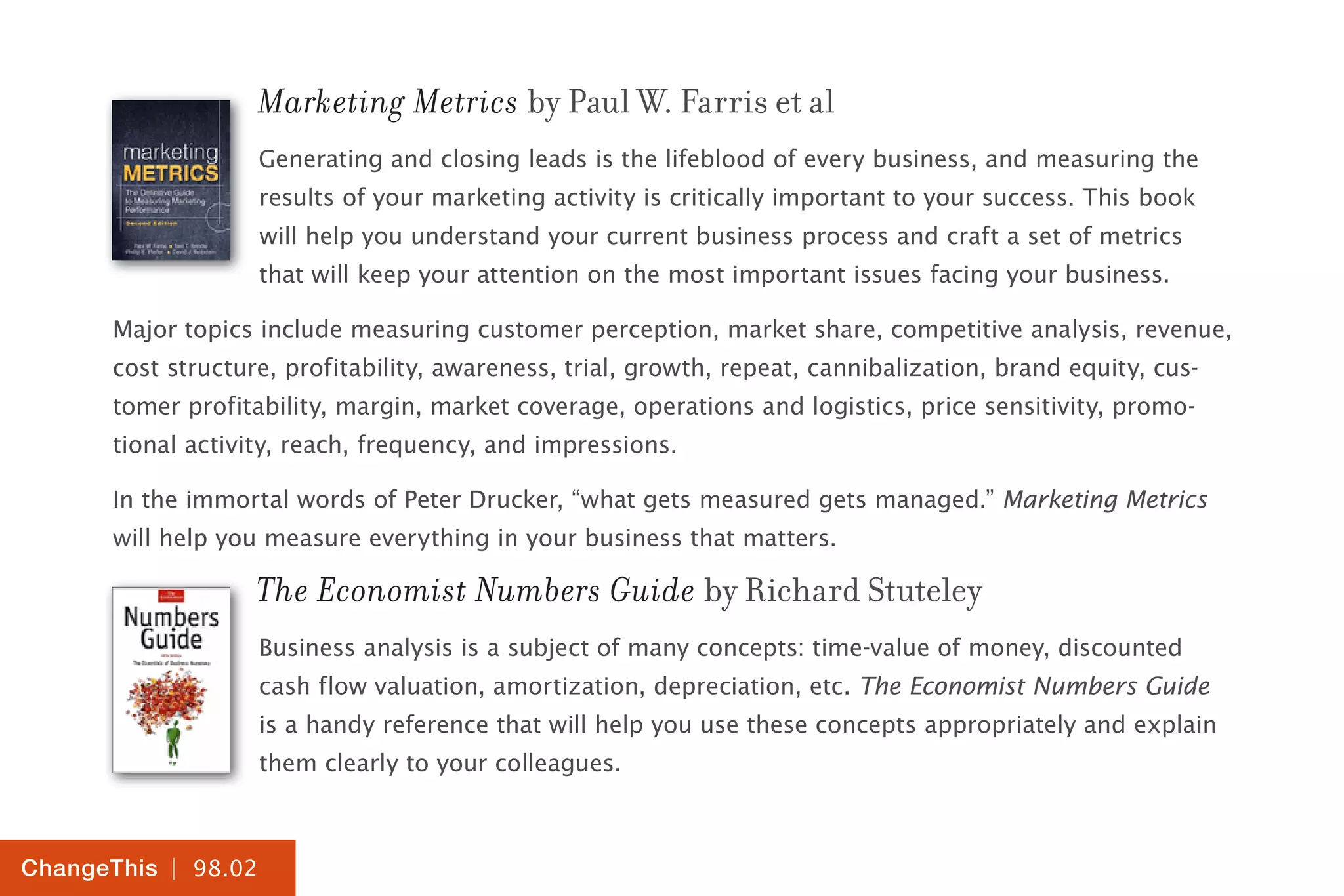 | 98.02
ChangeThis
Marketing Metrics by Paul W. Farris et al
Generating and closing leads is the lifeblood of every business, and measuring the
results of your marketing activity is critically important to your success. This book
will help you understand your current business process and craft a set of metrics
that will keep your attention on the most important issues facing your business.
Major topics include measuring customer perception, market share, competitive analysis, revenue,
cost structure, profitability, awareness, trial, growth, repeat, cannibalization, brand equity, cus-
tomer profitability, margin, market coverage, operations and logistics, price sensitivity, promo-
tional activity, reach, frequency, and impressions.
In the immortal words of Peter Drucker, “what gets measured gets managed.” Marketing Metrics
will help you measure everything in your business that matters.
The Economist Numbers Guide by Richard Stuteley
Business analysis is a subject of many concepts: time-value of money, discounted
cash flow valuation, amortization, depreciation, etc. The Economist Numbers Guide
is a handy reference that will help you use these concepts appropriately and explain
them clearly to your colleagues.
 