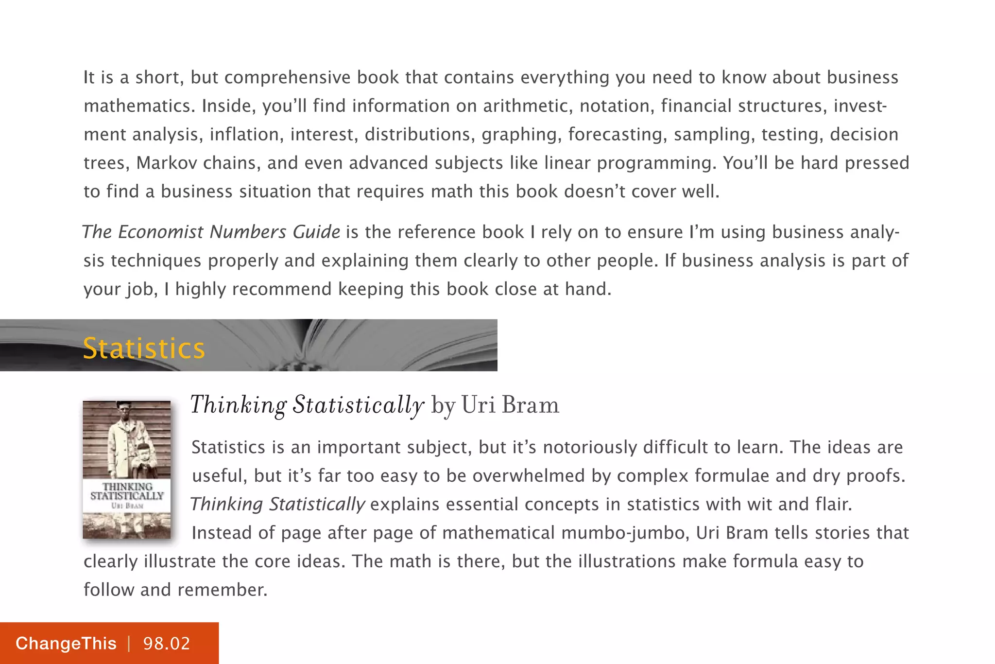 | 98.02
ChangeThis
It is a short, but comprehensive book that contains everything you need to know about business
mathematics. Inside, you’ll find information on arithmetic, notation, financial structures, invest-
ment analysis, inflation, interest, distributions, graphing, forecasting, sampling, testing, decision
trees, Markov chains, and even advanced subjects like linear programming. You’ll be hard pressed
to find a business situation that requires math this book doesn’t cover well.
The Economist Numbers Guide is the reference book I rely on to ensure I’m using business analy-
sis techniques properly and explaining them clearly to other people. If business analysis is part of
your job, I highly recommend keeping this book close at hand.
Statistics
Thinking Statistically by Uri Bram
Statistics is an important subject, but it’s notoriously difficult to learn. The ideas are
useful, but it’s far too easy to be overwhelmed by complex formulae and dry proofs.
Thinking Statistically explains essential concepts in statistics with wit and flair.
Instead of page after page of mathematical mumbo-jumbo, Uri Bram tells stories that
clearly illustrate the core ideas. The math is there, but the illustrations make formula easy to
follow and remember.
 
