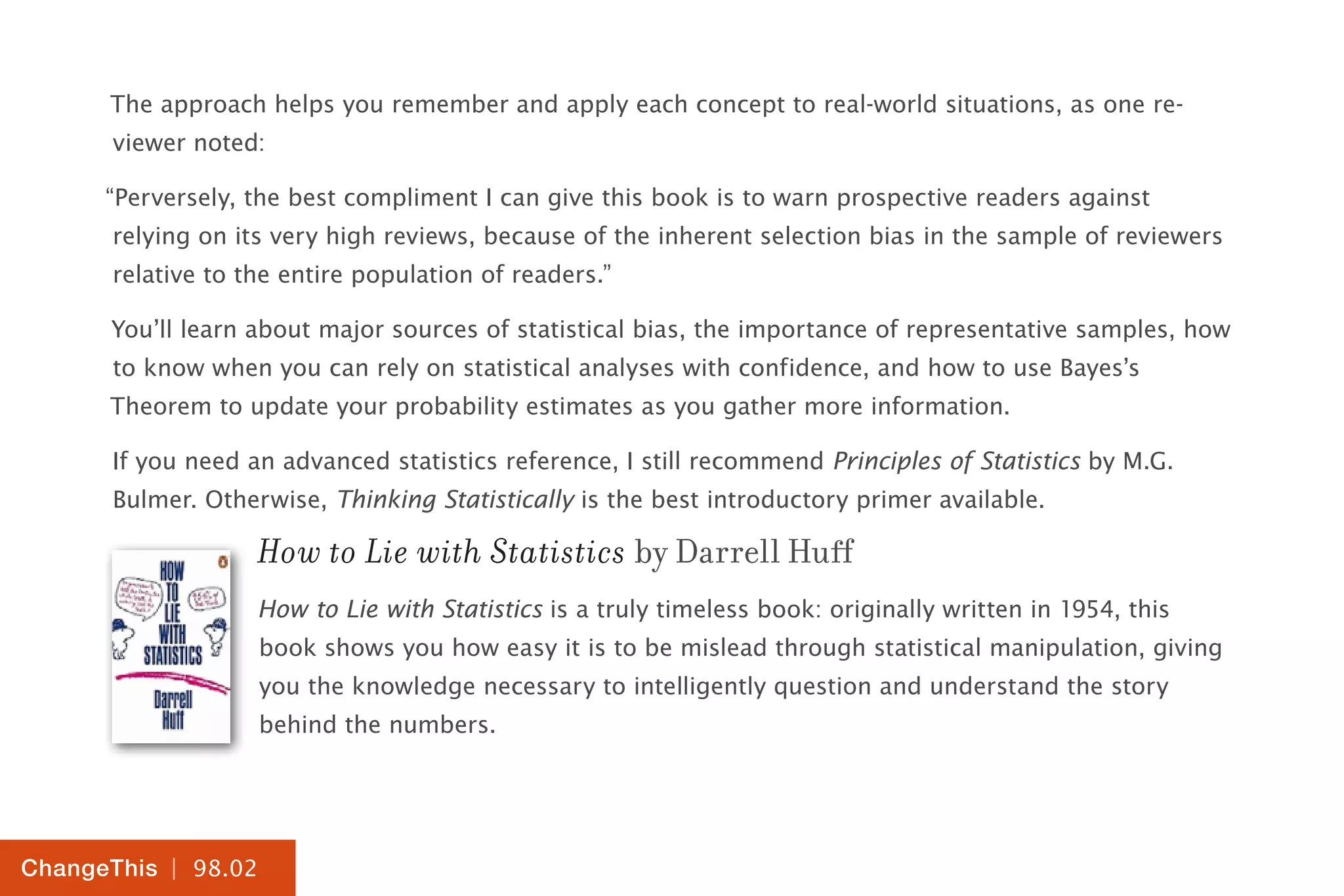 | 98.02
ChangeThis
The approach helps you remember and apply each concept to real-world situations, as one re-
viewer noted:
“Perversely, the best compliment I can give this book is to warn prospective readers against
relying on its very high reviews, because of the inherent selection bias in the sample of reviewers
relative to the entire population of readers.”
You’ll learn about major sources of statistical bias, the importance of representative samples, how
to know when you can rely on statistical analyses with confidence, and how to use Bayes’s
Theorem to update your probability estimates as you gather more information.
If you need an advanced statistics reference, I still recommend Principles of Statistics by M.G.
Bulmer. Otherwise, Thinking Statistically is the best introductory primer available.
How to Lie with Statistics by Darrell Huff
How to Lie with Statistics is a truly timeless book: originally written in 1954, this
book shows you how easy it is to be mislead through statistical manipulation, giving
you the knowledge necessary to intelligently question and understand the story
behind the numbers.
 