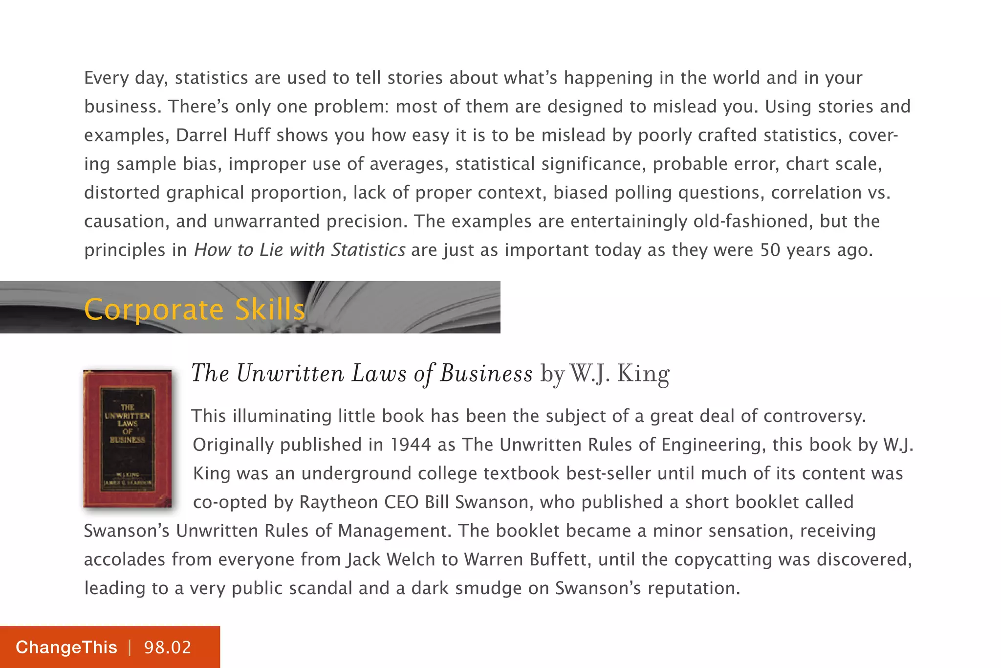 | 98.02
ChangeThis
Every day, statistics are used to tell stories about what’s happening in the world and in your
business. There’s only one problem: most of them are designed to mislead you. Using stories and
examples, Darrel Huff shows you how easy it is to be mislead by poorly crafted statistics, cover-
ing sample bias, improper use of averages, statistical significance, probable error, chart scale,
distorted graphical proportion, lack of proper context, biased polling questions, correlation vs.
causation, and unwarranted precision. The examples are entertainingly old-fashioned, but the
principles in How to Lie with Statistics are just as important today as they were 50 years ago.
Corporate Skills
The Unwritten Laws of Business by W.J. King
This illuminating little book has been the subject of a great deal of controversy.
Originally published in 1944 as The Unwritten Rules of Engineering, this book by W.J.
King was an underground college textbook best-seller until much of its content was
co-opted by Raytheon CEO Bill Swanson, who published a short booklet called
Swanson’s Unwritten Rules of Management. The booklet became a minor sensation, receiving
accolades from everyone from Jack Welch to Warren Buffett, until the copycatting was discovered,
leading to a very public scandal and a dark smudge on Swanson’s reputation.
 