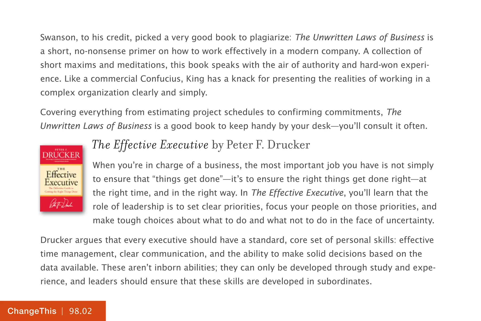 | 98.02
ChangeThis
Swanson, to his credit, picked a very good book to plagiarize: The Unwritten Laws of Business is
a short, no-nonsense primer on how to work effectively in a modern company. A collection of
short maxims and meditations, this book speaks with the air of authority and hard-won experi-
ence. Like a commercial Confucius, King has a knack for presenting the realities of working in a
complex organization clearly and simply.
Covering everything from estimating project schedules to confirming commitments, The
Unwritten Laws of Business is a good book to keep handy by your desk—you’ll consult it often.
The Effective Executive by Peter F. Drucker
When you’re in charge of a business, the most important job you have is not simply
to ensure that “things get done”—it’s to ensure the right things get done right—at
the right time, and in the right way. In The Effective Executive, you’ll learn that the
role of leadership is to set clear priorities, focus your people on those priorities, and
make tough choices about what to do and what not to do in the face of uncertainty.
Drucker argues that every executive should have a standard, core set of personal skills: effective
time management, clear communication, and the ability to make solid decisions based on the
data available. These aren’t inborn abilities; they can only be developed through study and expe-
rience, and leaders should ensure that these skills are developed in subordinates.
 