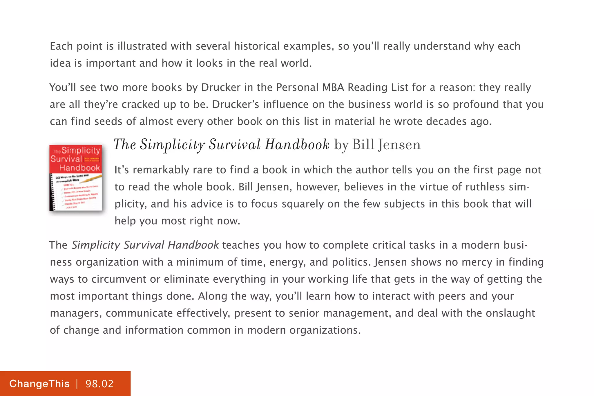 | 98.02
ChangeThis
Each point is illustrated with several historical examples, so you’ll really understand why each
idea is important and how it looks in the real world.
You’ll see two more books by Drucker in the Personal MBA Reading List for a reason: they really
are all they’re cracked up to be. Drucker’s influence on the business world is so profound that you
can find seeds of almost every other book on this list in material he wrote decades ago.
The Simplicity Survival Handbook by Bill Jensen
It’s remarkably rare to find a book in which the author tells you on the first page not
to read the whole book. Bill Jensen, however, believes in the virtue of ruthless sim-
plicity, and his advice is to focus squarely on the few subjects in this book that will
help you most right now.
The Simplicity Survival Handbook teaches you how to complete critical tasks in a modern busi-
ness organization with a minimum of time, energy, and politics. Jensen shows no mercy in finding
ways to circumvent or eliminate everything in your working life that gets in the way of getting the
most important things done. Along the way, you’ll learn how to interact with peers and your
managers, communicate effectively, present to senior management, and deal with the onslaught
of change and information common in modern organizations.
 