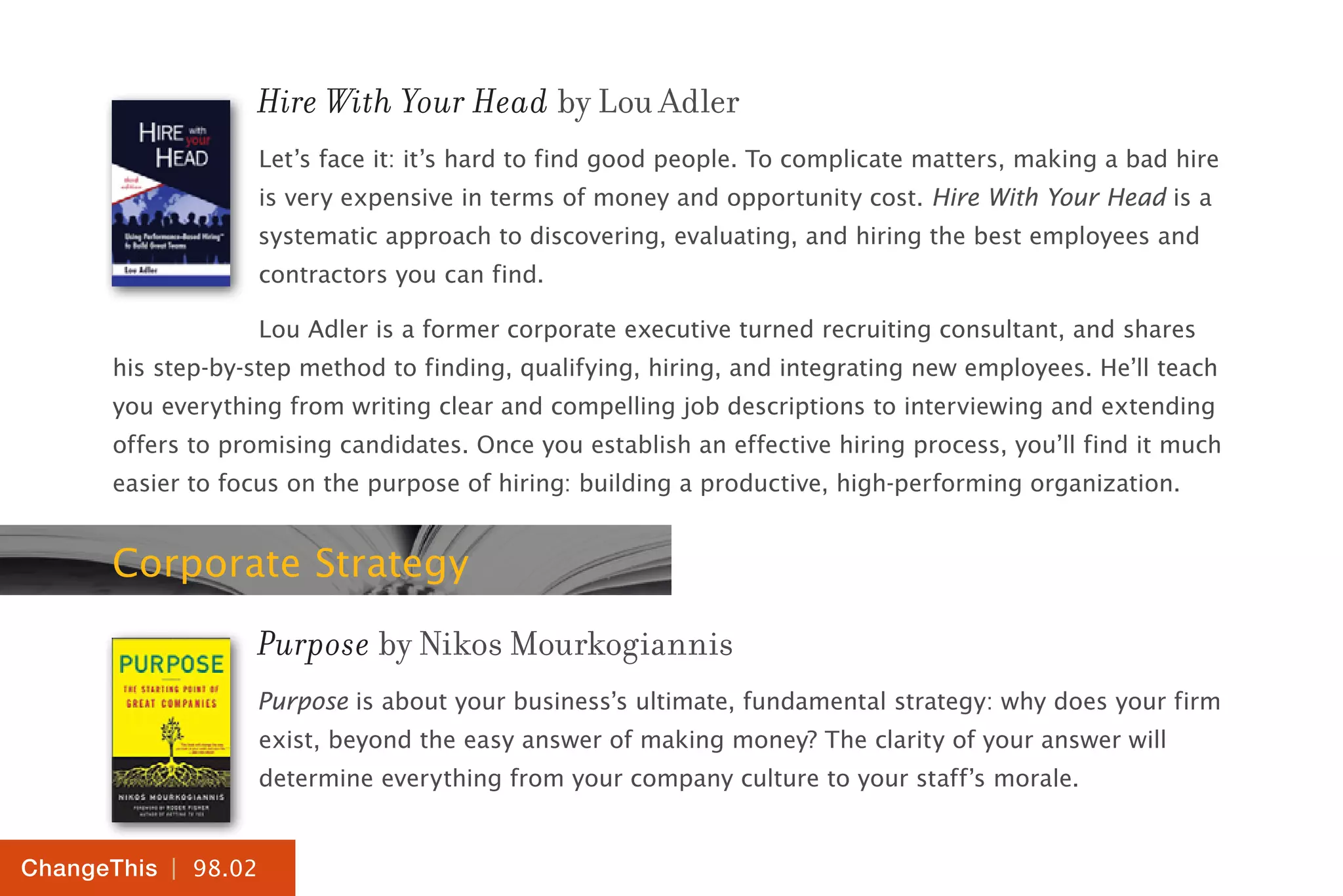 | 98.02
ChangeThis
Hire With Your Head by Lou Adler
Let’s face it: it’s hard to find good people. To complicate matters, making a bad hire
is very expensive in terms of money and opportunity cost. Hire With Your Head is a
systematic approach to discovering, evaluating, and hiring the best employees and
contractors you can find.
Lou Adler is a former corporate executive turned recruiting consultant, and shares
his step-by-step method to finding, qualifying, hiring, and integrating new employees. He’ll teach
you everything from writing clear and compelling job descriptions to interviewing and extending
offers to promising candidates. Once you establish an effective hiring process, you’ll find it much
easier to focus on the purpose of hiring: building a productive, high-performing organization.
Corporate Strategy
Purpose by Nikos Mourkogiannis
Purpose is about your business’s ultimate, fundamental strategy: why does your firm
exist, beyond the easy answer of making money? The clarity of your answer will
determine everything from your company culture to your staff’s morale.
 