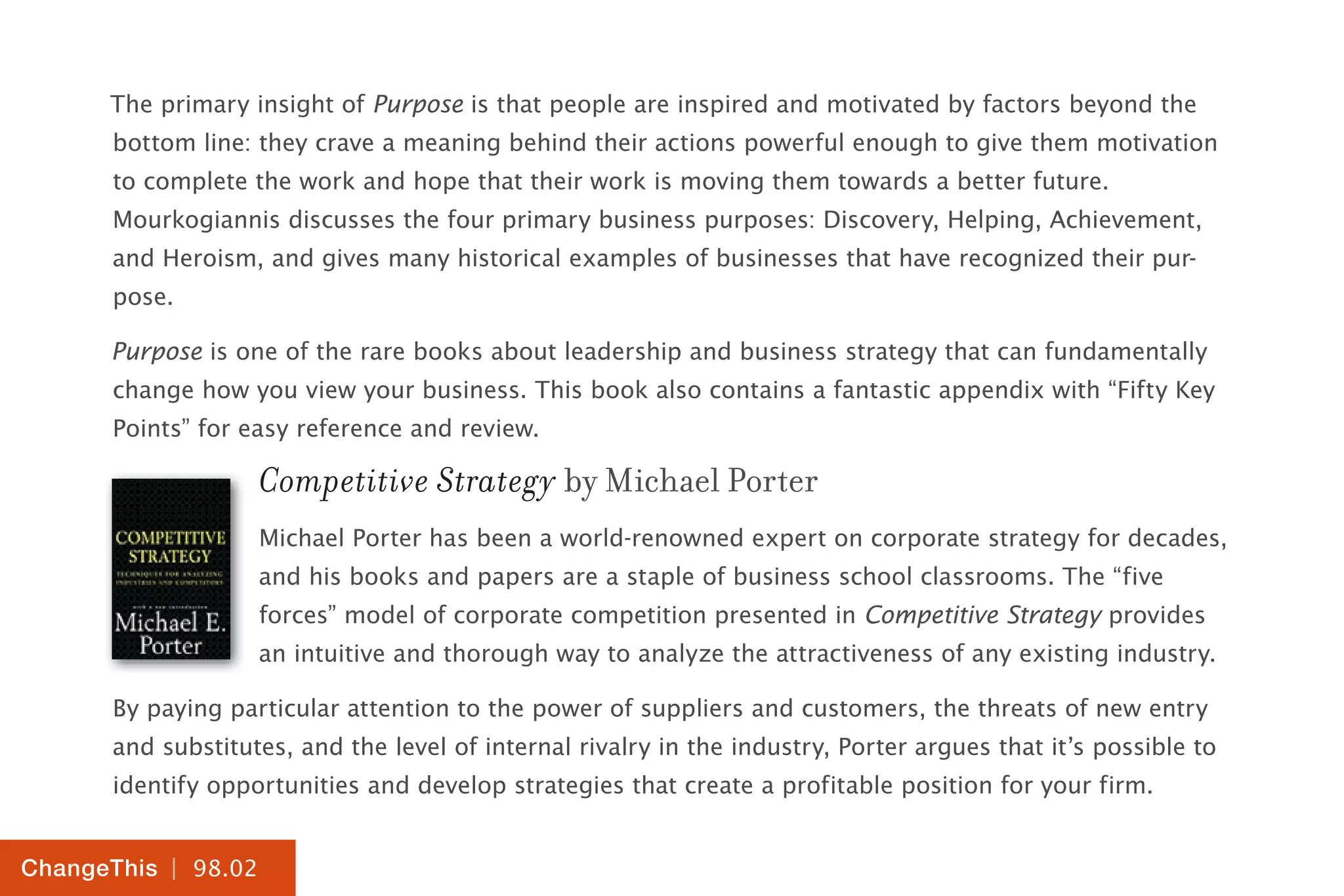 | 98.02
ChangeThis
The primary insight of Purpose is that people are inspired and motivated by factors beyond the
bottom line: they crave a meaning behind their actions powerful enough to give them motivation
to complete the work and hope that their work is moving them towards a better future.
Mourkogiannis discusses the four primary business purposes: Discovery, Helping, Achievement,
and Heroism, and gives many historical examples of businesses that have recognized their pur-
pose.
Purpose is one of the rare books about leadership and business strategy that can fundamentally
change how you view your business. This book also contains a fantastic appendix with “Fifty Key
Points” for easy reference and review.
Competitive Strategy by Michael Porter
Michael Porter has been a world-renowned expert on corporate strategy for decades,
and his books and papers are a staple of business school classrooms. The “five
forces” model of corporate competition presented in Competitive Strategy provides
an intuitive and thorough way to analyze the attractiveness of any existing industry.
By paying particular attention to the power of suppliers and customers, the threats of new entry
and substitutes, and the level of internal rivalry in the industry, Porter argues that it’s possible to
identify opportunities and develop strategies that create a profitable position for your firm.
 
