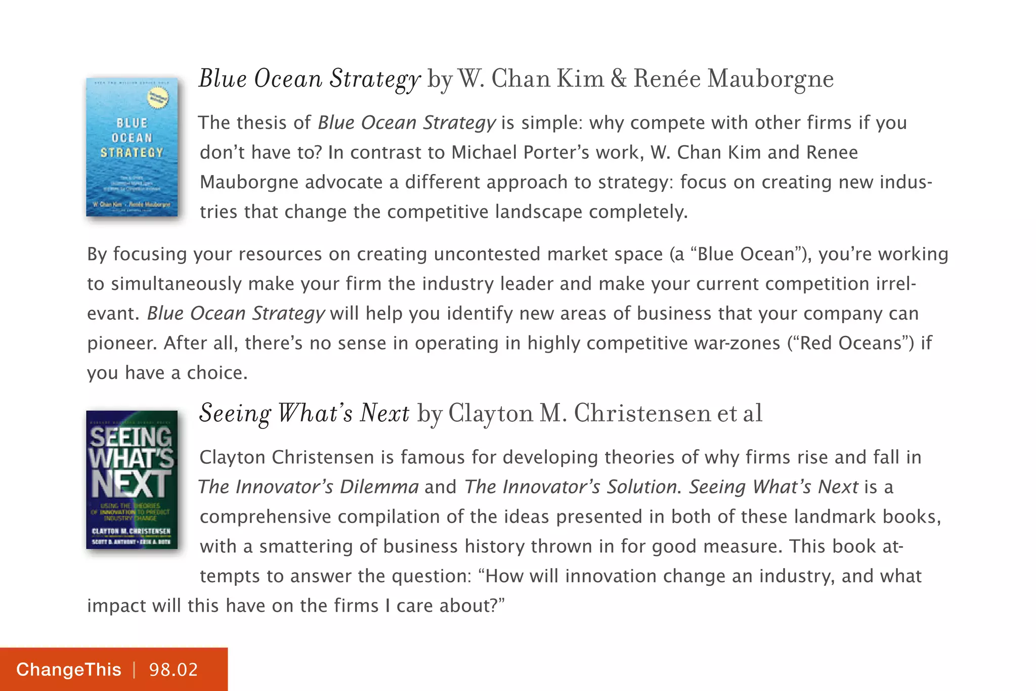 | 98.02
ChangeThis
Blue Ocean Strategy by W. Chan Kim & Renée Mauborgne
The thesis of Blue Ocean Strategy is simple: why compete with other firms if you
don’t have to? In contrast to Michael Porter’s work, W. Chan Kim and Renee
Mauborgne advocate a different approach to strategy: focus on creating new indus-
tries that change the competitive landscape completely.
By focusing your resources on creating uncontested market space (a “Blue Ocean”), you’re working
to simultaneously make your firm the industry leader and make your current competition irrel-
evant. Blue Ocean Strategy will help you identify new areas of business that your company can
pioneer. After all, there’s no sense in operating in highly competitive war-zones (“Red Oceans”) if
you have a choice.
Seeing What’s Next by Clayton M. Christensen et al
Clayton Christensen is famous for developing theories of why firms rise and fall in
The Innovator’s Dilemma and The Innovator’s Solution. Seeing What’s Next is a
comprehensive compilation of the ideas presented in both of these landmark books,
with a smattering of business history thrown in for good measure. This book at-
tempts to answer the question: “How will innovation change an industry, and what
impact will this have on the firms I care about?”
 