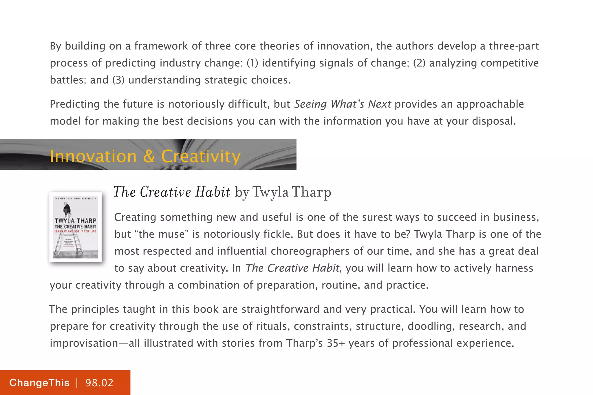 | 98.02
ChangeThis
By building on a framework of three core theories of innovation, the authors develop a three-part
process of predicting industry change: (1) identifying signals of change; (2) analyzing competitive
battles; and (3) understanding strategic choices.
Predicting the future is notoriously difficult, but Seeing What’s Next provides an approachable
model for making the best decisions you can with the information you have at your disposal.
Innovation & Creativity
The Creative Habit by Twyla Tharp
Creating something new and useful is one of the surest ways to succeed in business,
but “the muse” is notoriously fickle. But does it have to be? Twyla Tharp is one of the
most respected and influential choreographers of our time, and she has a great deal
to say about creativity. In The Creative Habit, you will learn how to actively harness
your creativity through a combination of preparation, routine, and practice.
The principles taught in this book are straightforward and very practical. You will learn how to
prepare for creativity through the use of rituals, constraints, structure, doodling, research, and
improvisation—all illustrated with stories from Tharp’s 35+ years of professional experience.
 