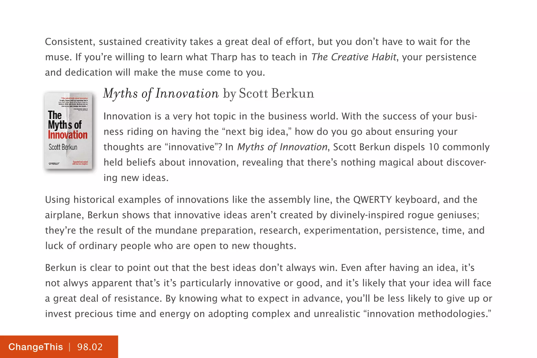 | 98.02
ChangeThis
Consistent, sustained creativity takes a great deal of effort, but you don’t have to wait for the
muse. If you’re willing to learn what Tharp has to teach in The Creative Habit, your persistence
and dedication will make the muse come to you.
Myths of Innovation by Scott Berkun
Innovation is a very hot topic in the business world. With the success of your busi-
ness riding on having the “next big idea,” how do you go about ensuring your
thoughts are “innovative”? In Myths of Innovation, Scott Berkun dispels 10 commonly
held beliefs about innovation, revealing that there’s nothing magical about discover-
ing new ideas.
Using historical examples of innovations like the assembly line, the QWERTY keyboard, and the
airplane, Berkun shows that innovative ideas aren’t created by divinely-inspired rogue geniuses;
they’re the result of the mundane preparation, research, experimentation, persistence, time, and
luck of ordinary people who are open to new thoughts.
Berkun is clear to point out that the best ideas don’t always win. Even after having an idea, it’s
not alwys apparent that’s it’s particularly innovative or good, and it’s likely that your idea will face
a great deal of resistance. By knowing what to expect in advance, you’ll be less likely to give up or
invest precious time and energy on adopting complex and unrealistic “innovation methodologies.”
 