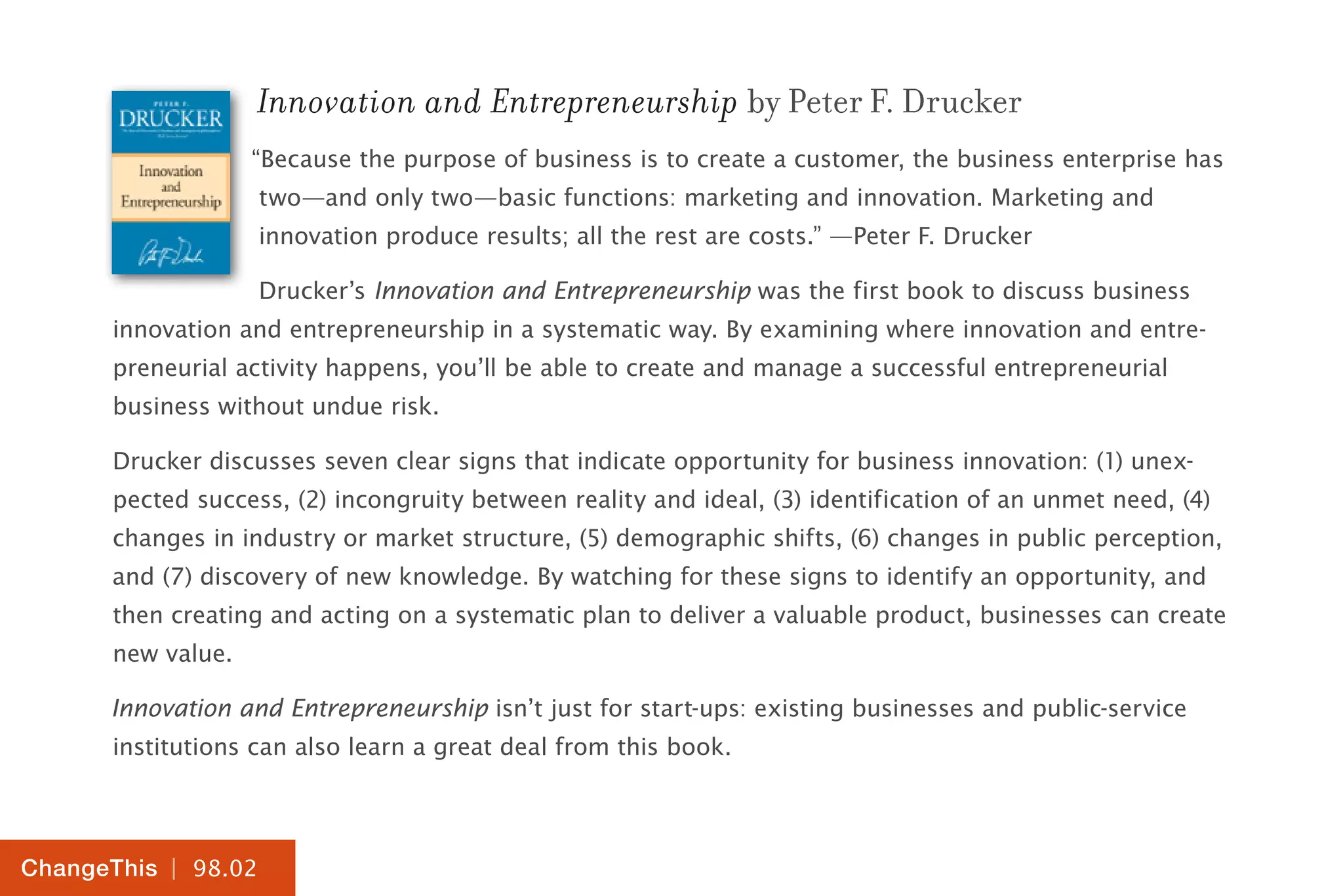 | 98.02
ChangeThis
Innovation and Entrepreneurship by Peter F. Drucker
“Because the purpose of business is to create a customer, the business enterprise has
two—and only two—basic functions: marketing and innovation. Marketing and
innovation produce results; all the rest are costs.” —Peter F. Drucker
Drucker’s Innovation and Entrepreneurship was the first book to discuss business
innovation and entrepreneurship in a systematic way. By examining where innovation and entre-
preneurial activity happens, you’ll be able to create and manage a successful entrepreneurial
business without undue risk.
Drucker discusses seven clear signs that indicate opportunity for business innovation: (1) unex-
pected success, (2) incongruity between reality and ideal, (3) identification of an unmet need, (4)
changes in industry or market structure, (5) demographic shifts, (6) changes in public perception,
and (7) discovery of new knowledge. By watching for these signs to identify an opportunity, and
then creating and acting on a systematic plan to deliver a valuable product, businesses can create
new value.
Innovation and Entrepreneurship isn’t just for start-ups: existing businesses and public-service
institutions can also learn a great deal from this book.
 