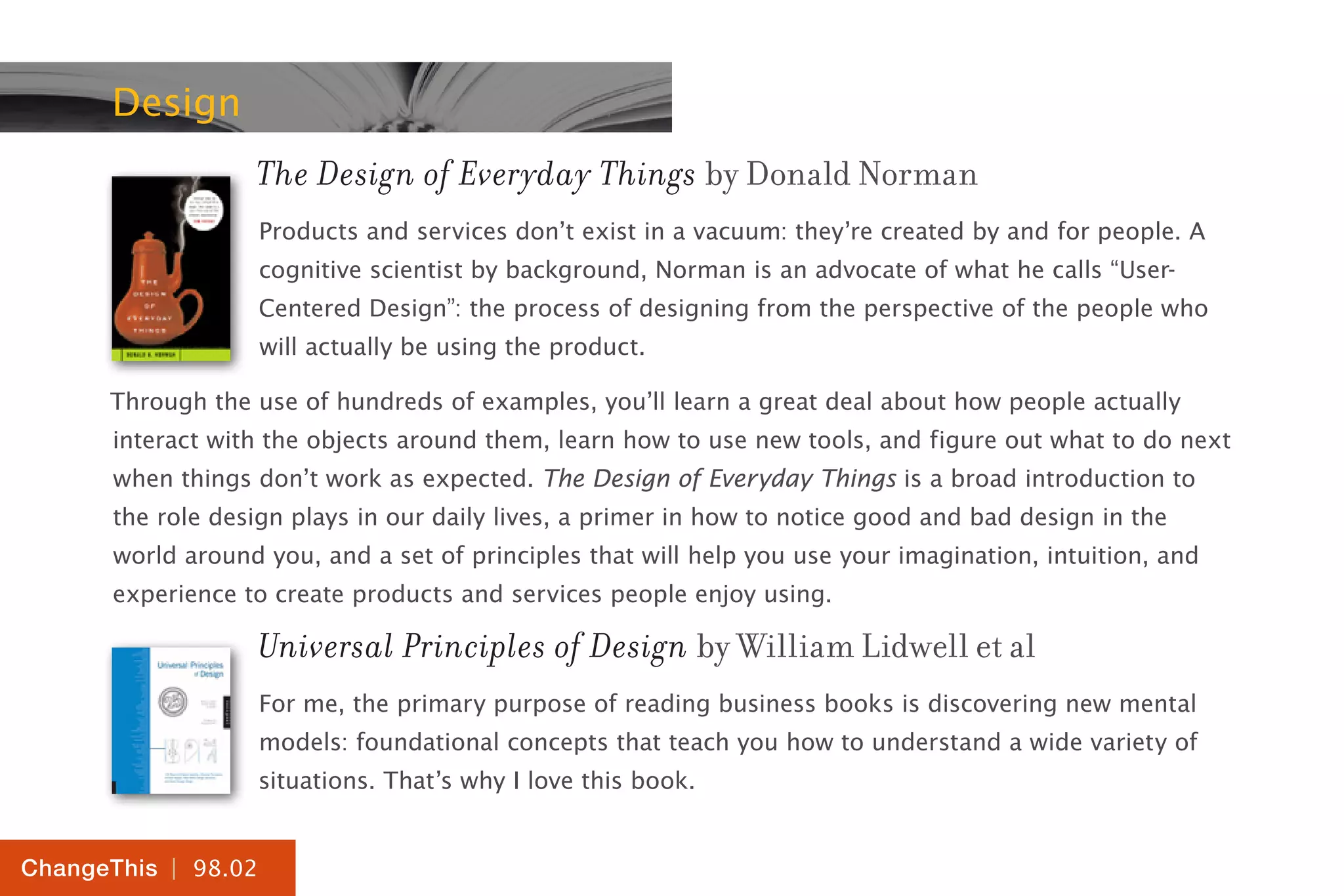 | 98.02
ChangeThis
Design
The Design of Everyday Things by Donald Norman
Products and services don’t exist in a vacuum: they’re created by and for people. A
cognitive scientist by background, Norman is an advocate of what he calls “User-
Centered Design”: the process of designing from the perspective of the people who
will actually be using the product.
Through the use of hundreds of examples, you’ll learn a great deal about how people actually
interact with the objects around them, learn how to use new tools, and figure out what to do next
when things don’t work as expected. The Design of Everyday Things is a broad introduction to
the role design plays in our daily lives, a primer in how to notice good and bad design in the
world around you, and a set of principles that will help you use your imagination, intuition, and
experience to create products and services people enjoy using.
Universal Principles of Design by William Lidwell et al
For me, the primary purpose of reading business books is discovering new mental
models: foundational concepts that teach you how to understand a wide variety of
situations. That’s why I love this book.
 