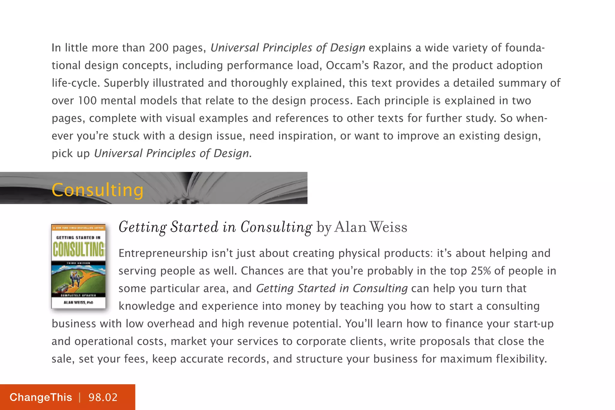 | 98.02
ChangeThis
In little more than 200 pages, Universal Principles of Design explains a wide variety of founda-
tional design concepts, including performance load, Occam’s Razor, and the product adoption
life-cycle. Superbly illustrated and thoroughly explained, this text provides a detailed summary of
over 100 mental models that relate to the design process. Each principle is explained in two
pages, complete with visual examples and references to other texts for further study. So when-
ever you’re stuck with a design issue, need inspiration, or want to improve an existing design,
pick up Universal Principles of Design.
Consulting
Getting Started in Consulting by Alan Weiss
Entrepreneurship isn’t just about creating physical products: it’s about helping and
serving people as well. Chances are that you’re probably in the top 25% of people in
some particular area, and Getting Started in Consulting can help you turn that
knowledge and experience into money by teaching you how to start a consulting
business with low overhead and high revenue potential. You’ll learn how to finance your start-up
and operational costs, market your services to corporate clients, write proposals that close the
sale, set your fees, keep accurate records, and structure your business for maximum flexibility.
 