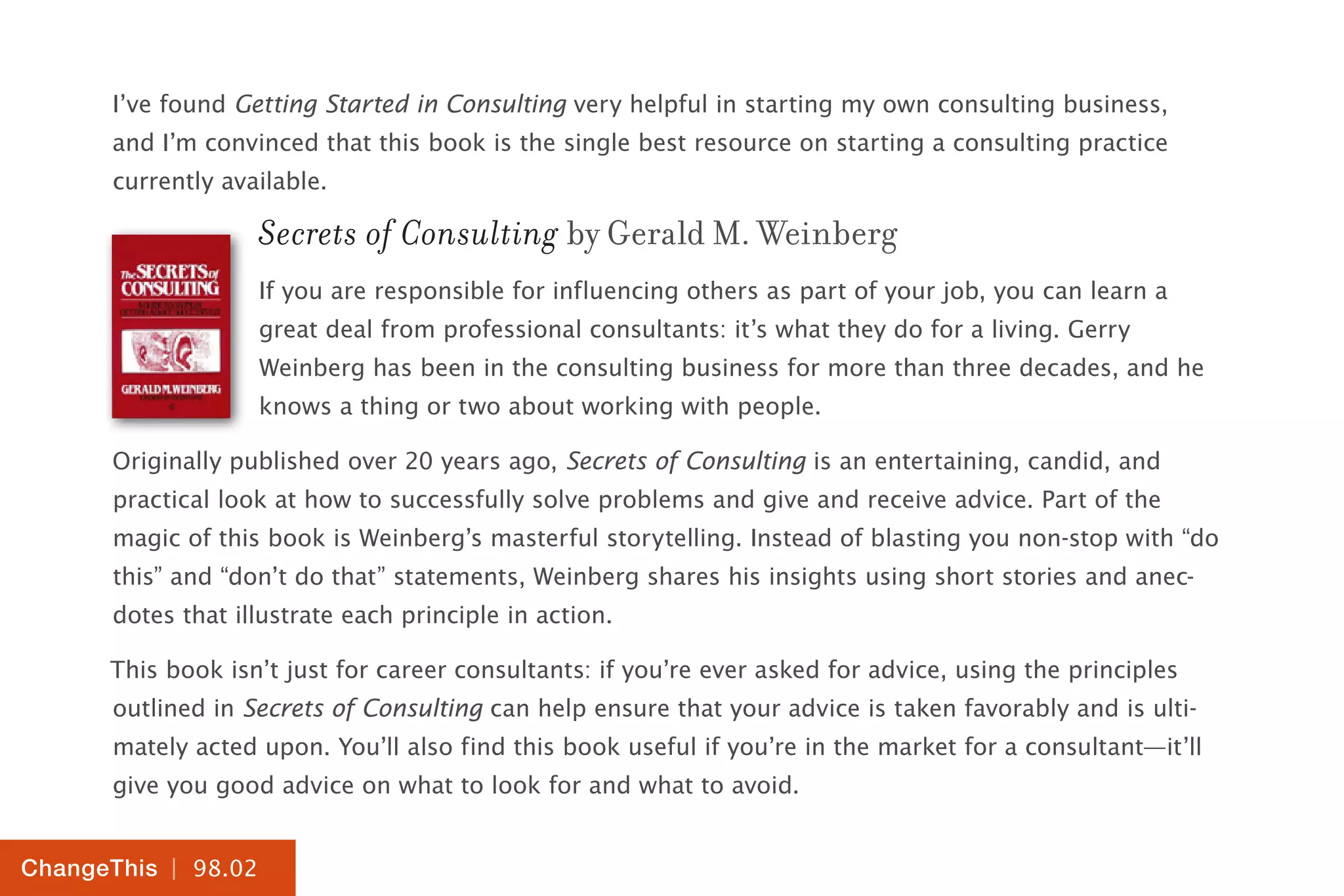 | 98.02
ChangeThis
I’ve found Getting Started in Consulting very helpful in starting my own consulting business,
and I’m convinced that this book is the single best resource on starting a consulting practice
currently available.
Secrets of Consulting by Gerald M. Weinberg
If you are responsible for influencing others as part of your job, you can learn a
great deal from professional consultants: it’s what they do for a living. Gerry
Weinberg has been in the consulting business for more than three decades, and he
knows a thing or two about working with people.
Originally published over 20 years ago, Secrets of Consulting is an entertaining, candid, and
practical look at how to successfully solve problems and give and receive advice. Part of the
magic of this book is Weinberg’s masterful storytelling. Instead of blasting you non-stop with “do
this” and “don’t do that” statements, Weinberg shares his insights using short stories and anec-
dotes that illustrate each principle in action.
This book isn’t just for career consultants: if you’re ever asked for advice, using the principles
outlined in Secrets of Consulting can help ensure that your advice is taken favorably and is ulti-
mately acted upon. You’ll also find this book useful if you’re in the market for a consultant—it’ll
give you good advice on what to look for and what to avoid.
 