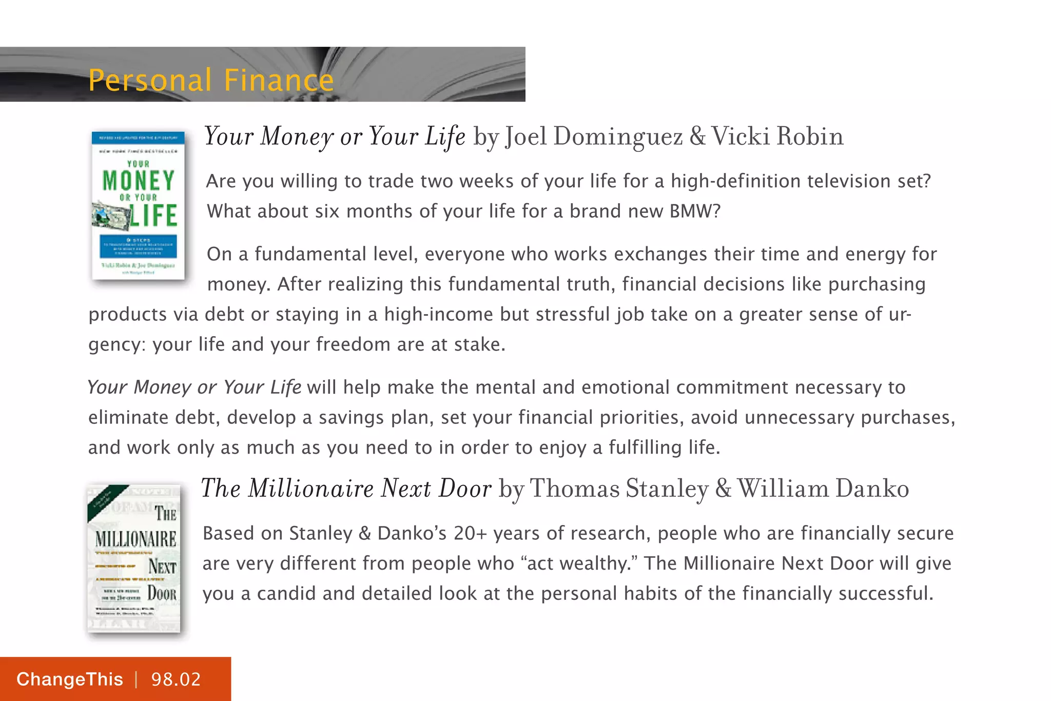 | 98.02
ChangeThis
Personal Finance
Your Money or Your Life by Joel Dominguez & Vicki Robin
Are you willing to trade two weeks of your life for a high-definition television set?
What about six months of your life for a brand new BMW?
On a fundamental level, everyone who works exchanges their time and energy for
money. After realizing this fundamental truth, financial decisions like purchasing
products via debt or staying in a high-income but stressful job take on a greater sense of ur-
gency: your life and your freedom are at stake.
Your Money or Your Life will help make the mental and emotional commitment necessary to
eliminate debt, develop a savings plan, set your financial priorities, avoid unnecessary purchases,
and work only as much as you need to in order to enjoy a fulfilling life.
The Millionaire Next Door by Thomas Stanley & William Danko
Based on Stanley & Danko’s 20+ years of research, people who are financially secure
are very different from people who “act wealthy.” The Millionaire Next Door will give
you a candid and detailed look at the personal habits of the financially successful.
 