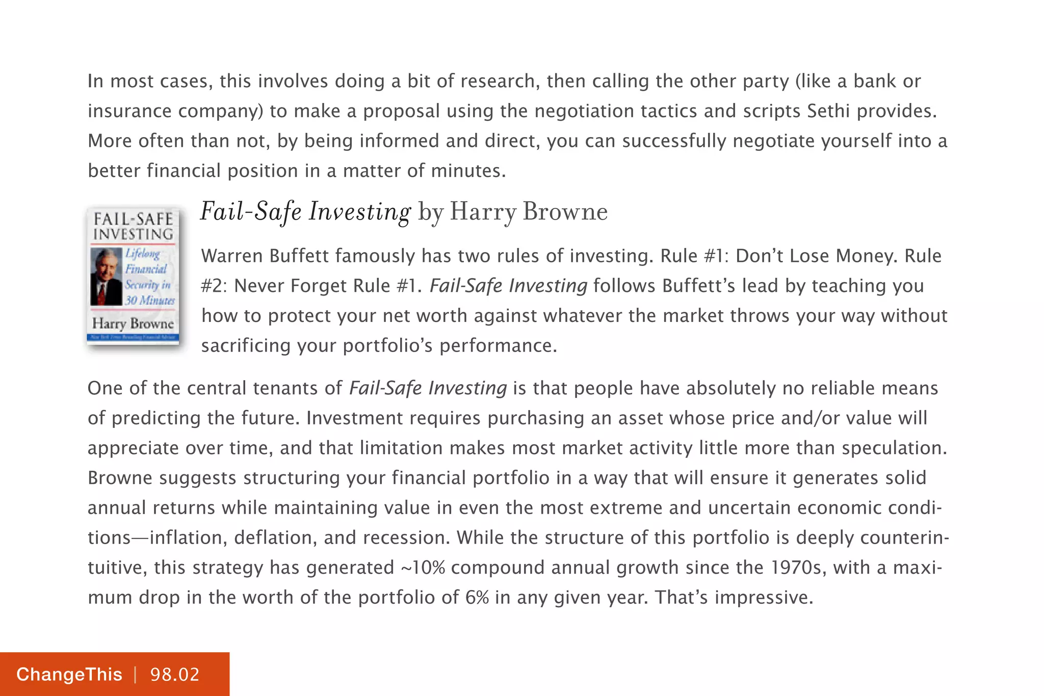 | 98.02
ChangeThis
In most cases, this involves doing a bit of research, then calling the other party (like a bank or
insurance company) to make a proposal using the negotiation tactics and scripts Sethi provides.
More often than not, by being informed and direct, you can successfully negotiate yourself into a
better financial position in a matter of minutes.
Fail-Safe Investing by Harry Browne
Warren Buffett famously has two rules of investing. Rule #1: Don’t Lose Money. Rule
#2: Never Forget Rule #1. Fail-Safe Investing follows Buffett’s lead by teaching you
how to protect your net worth against whatever the market throws your way without
sacrificing your portfolio’s performance.
One of the central tenants of Fail-Safe Investing is that people have absolutely no reliable means
of predicting the future. Investment requires purchasing an asset whose price and/or value will
appreciate over time, and that limitation makes most market activity little more than speculation.
Browne suggests structuring your financial portfolio in a way that will ensure it generates solid
annual returns while maintaining value in even the most extreme and uncertain economic condi-
tions—inflation, deflation, and recession. While the structure of this portfolio is deeply counterin-
tuitive, this strategy has generated ~10% compound annual growth since the 1970s, with a maxi-
mum drop in the worth of the portfolio of 6% in any given year. That’s impressive.
 