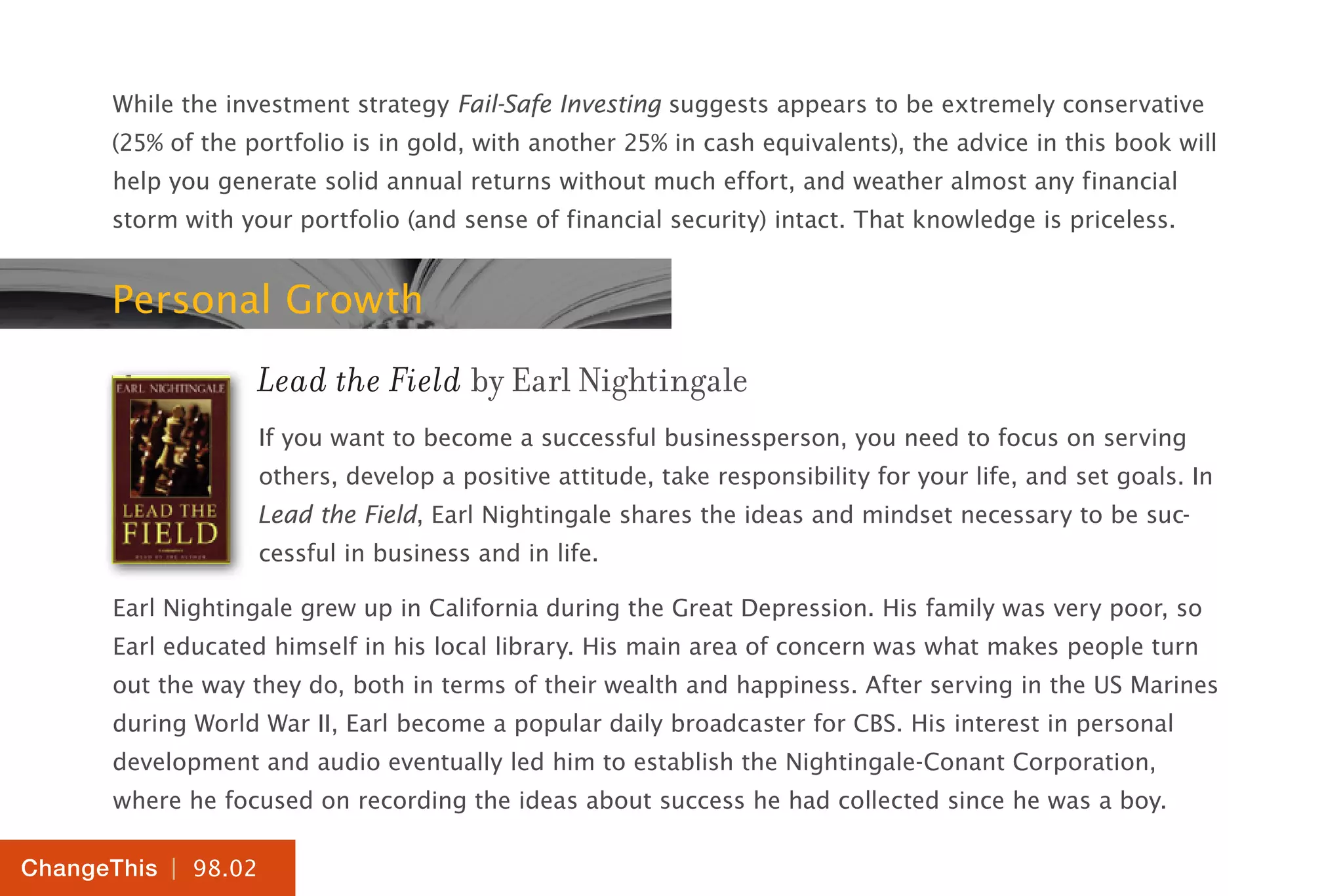 | 98.02
ChangeThis
While the investment strategy Fail-Safe Investing suggests appears to be extremely conservative
(25% of the portfolio is in gold, with another 25% in cash equivalents), the advice in this book will
help you generate solid annual returns without much effort, and weather almost any financial
storm with your portfolio (and sense of financial security) intact. That knowledge is priceless.
Personal Growth
Lead the Field by Earl Nightingale
If you want to become a successful businessperson, you need to focus on serving
others, develop a positive attitude, take responsibility for your life, and set goals. In
Lead the Field, Earl Nightingale shares the ideas and mindset necessary to be suc-
cessful in business and in life.
Earl Nightingale grew up in California during the Great Depression. His family was very poor, so
Earl educated himself in his local library. His main area of concern was what makes people turn
out the way they do, both in terms of their wealth and happiness. After serving in the US Marines
during World War II, Earl become a popular daily broadcaster for CBS. His interest in personal
development and audio eventually led him to establish the Nightingale-Conant Corporation,
where he focused on recording the ideas about success he had collected since he was a boy.
 