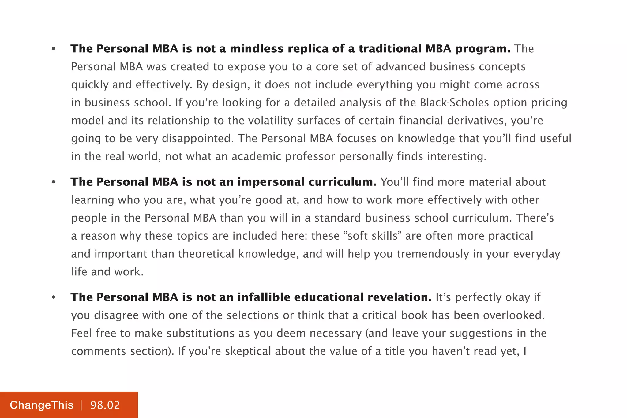 | 98.02
ChangeThis
•	 The Personal MBA is not a mindless replica of a traditional MBA program. The
Personal MBA was created to expose you to a core set of advanced business concepts
quickly and effectively. By design, it does not include everything you might come across
in business school. If you’re looking for a detailed analysis of the Black-Scholes option pricing
model and its relationship to the volatility surfaces of certain financial derivatives, you’re
going to be very disappointed. The Personal MBA focuses on knowledge that you’ll find useful
in the real world, not what an academic professor personally finds interesting.
•	 The Personal MBA is not an impersonal curriculum. You’ll find more material about
learning who you are, what you’re good at, and how to work more effectively with other
people in the Personal MBA than you will in a standard business school curriculum. There’s
a reason why these topics are included here: these “soft skills” are often more practical
and important than theoretical knowledge, and will help you tremendously in your everyday
life and work.
•	 The Personal MBA is not an infallible educational revelation. It’s perfectly okay if
you disagree with one of the selections or think that a critical book has been overlooked.
Feel free to make substitutions as you deem necessary (and leave your suggestions in the
comments section). If you’re skeptical about the value of a title you haven’t read yet, I
 