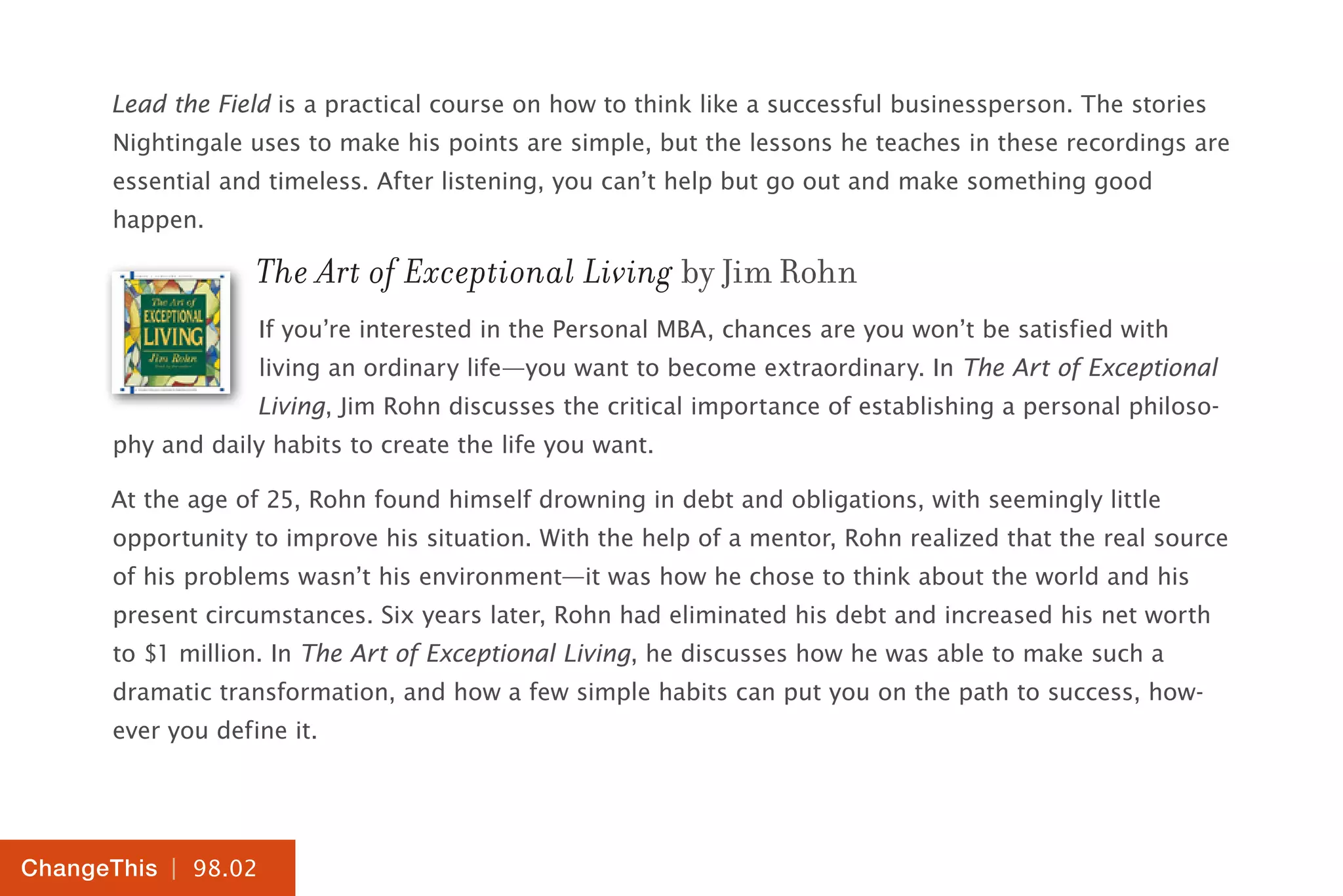 | 98.02
ChangeThis
Lead the Field is a practical course on how to think like a successful businessperson. The stories
Nightingale uses to make his points are simple, but the lessons he teaches in these recordings are
essential and timeless. After listening, you can’t help but go out and make something good
happen.
The Art of Exceptional Living by Jim Rohn
If you’re interested in the Personal MBA, chances are you won’t be satisfied with
living an ordinary life—you want to become extraordinary. In The Art of Exceptional
Living, Jim Rohn discusses the critical importance of establishing a personal philoso-
phy and daily habits to create the life you want.
At the age of 25, Rohn found himself drowning in debt and obligations, with seemingly little
opportunity to improve his situation. With the help of a mentor, Rohn realized that the real source
of his problems wasn’t his environment—it was how he chose to think about the world and his
present circumstances. Six years later, Rohn had eliminated his debt and increased his net worth
to $1 million. In The Art of Exceptional Living, he discusses how he was able to make such a
dramatic transformation, and how a few simple habits can put you on the path to success, how-
ever you define it.
 