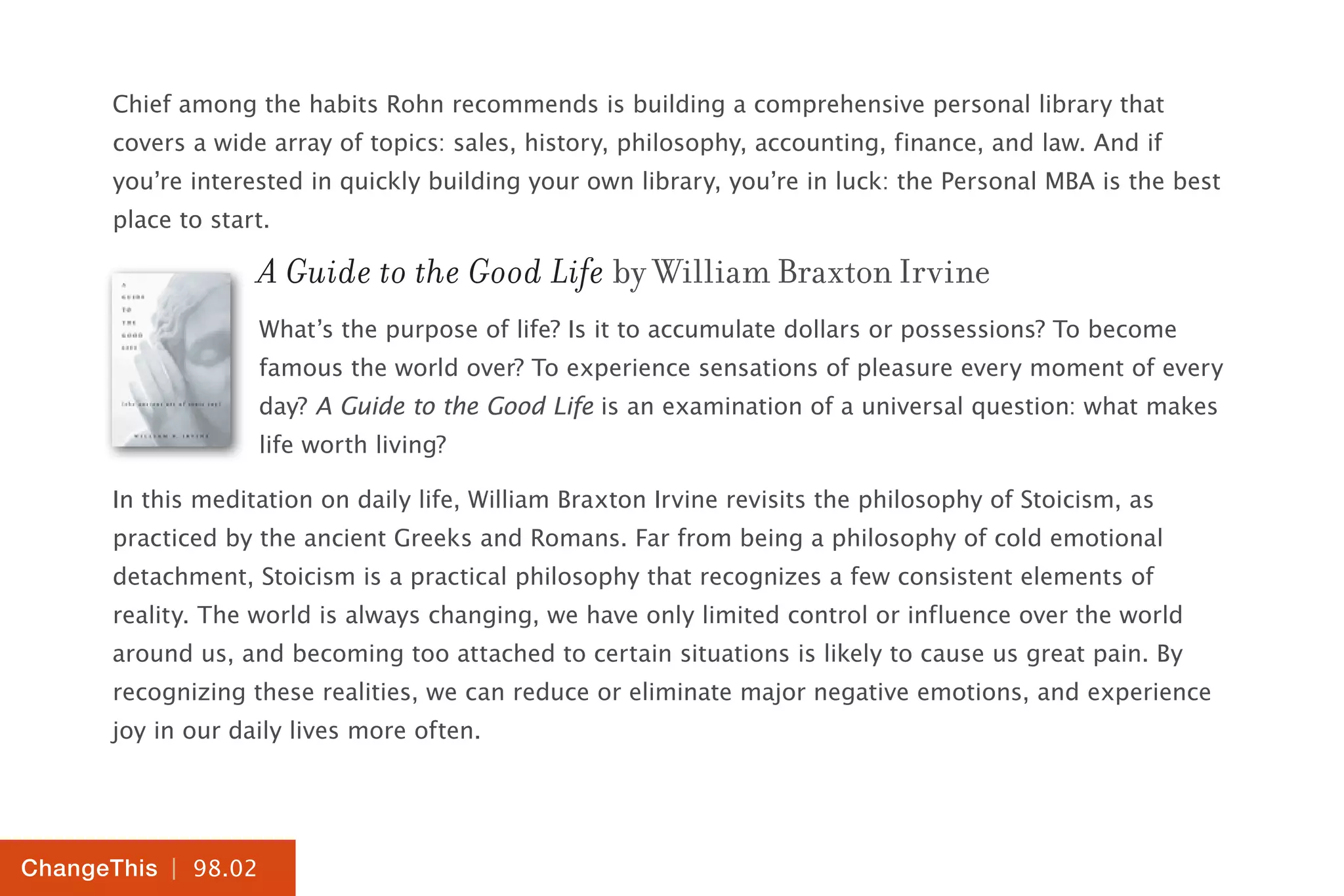 | 98.02
ChangeThis
Chief among the habits Rohn recommends is building a comprehensive personal library that
covers a wide array of topics: sales, history, philosophy, accounting, finance, and law. And if
you’re interested in quickly building your own library, you’re in luck: the Personal MBA is the best
place to start.
A Guide to the Good Life by William Braxton Irvine
What’s the purpose of life? Is it to accumulate dollars or possessions? To become
famous the world over? To experience sensations of pleasure every moment of every
day? A Guide to the Good Life is an examination of a universal question: what makes
life worth living?
In this meditation on daily life, William Braxton Irvine revisits the philosophy of Stoicism, as
practiced by the ancient Greeks and Romans. Far from being a philosophy of cold emotional
detachment, Stoicism is a practical philosophy that recognizes a few consistent elements of
reality. The world is always changing, we have only limited control or influence over the world
around us, and becoming too attached to certain situations is likely to cause us great pain. By
recognizing these realities, we can reduce or eliminate major negative emotions, and experience
joy in our daily lives more often.
 