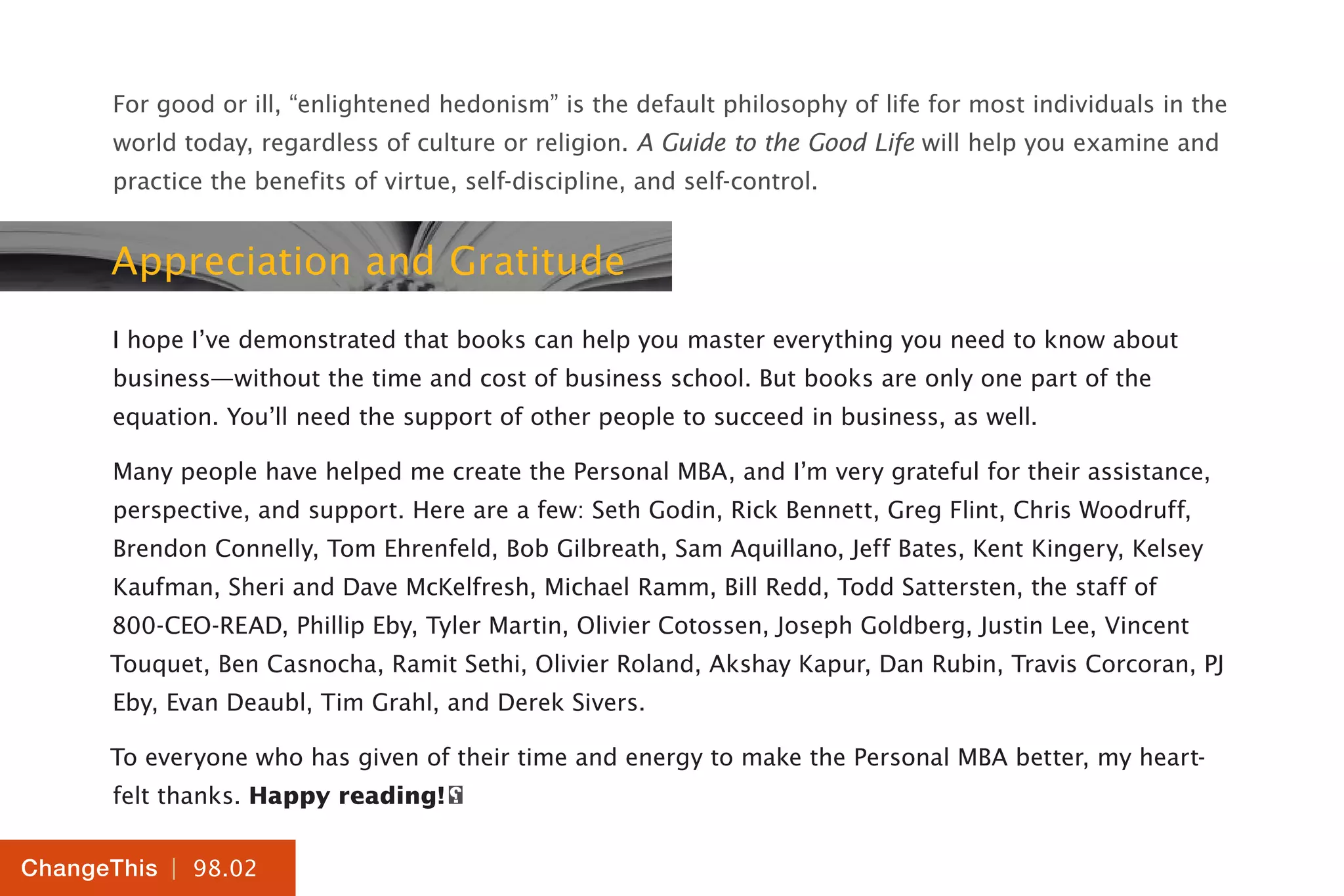 | 98.02
ChangeThis
For good or ill, “enlightened hedonism” is the default philosophy of life for most individuals in the
world today, regardless of culture or religion. A Guide to the Good Life will help you examine and
practice the benefits of virtue, self-discipline, and self-control.
Appreciation and Gratitude
I hope I’ve demonstrated that books can help you master everything you need to know about
business—without the time and cost of business school. But books are only one part of the
equation. You’ll need the support of other people to succeed in business, as well.
Many people have helped me create the Personal MBA, and I’m very grateful for their assistance,
perspective, and support. Here are a few: Seth Godin, Rick Bennett, Greg Flint, Chris Woodruff,
Brendon Connelly, Tom Ehrenfeld, Bob Gilbreath, Sam Aquillano, Jeff Bates, Kent Kingery, Kelsey
Kaufman, Sheri and Dave McKelfresh, Michael Ramm, Bill Redd, Todd Sattersten, the staff of
800-CEO-READ, Phillip Eby, Tyler Martin, Olivier Cotossen, Joseph Goldberg, Justin Lee, Vincent
Touquet, Ben Casnocha, Ramit Sethi, Olivier Roland, Akshay Kapur, Dan Rubin, Travis Corcoran, PJ
Eby, Evan Deaubl, Tim Grahl, and Derek Sivers.
To everyone who has given of their time and energy to make the Personal MBA better, my heart-
felt thanks. Happy reading!
 