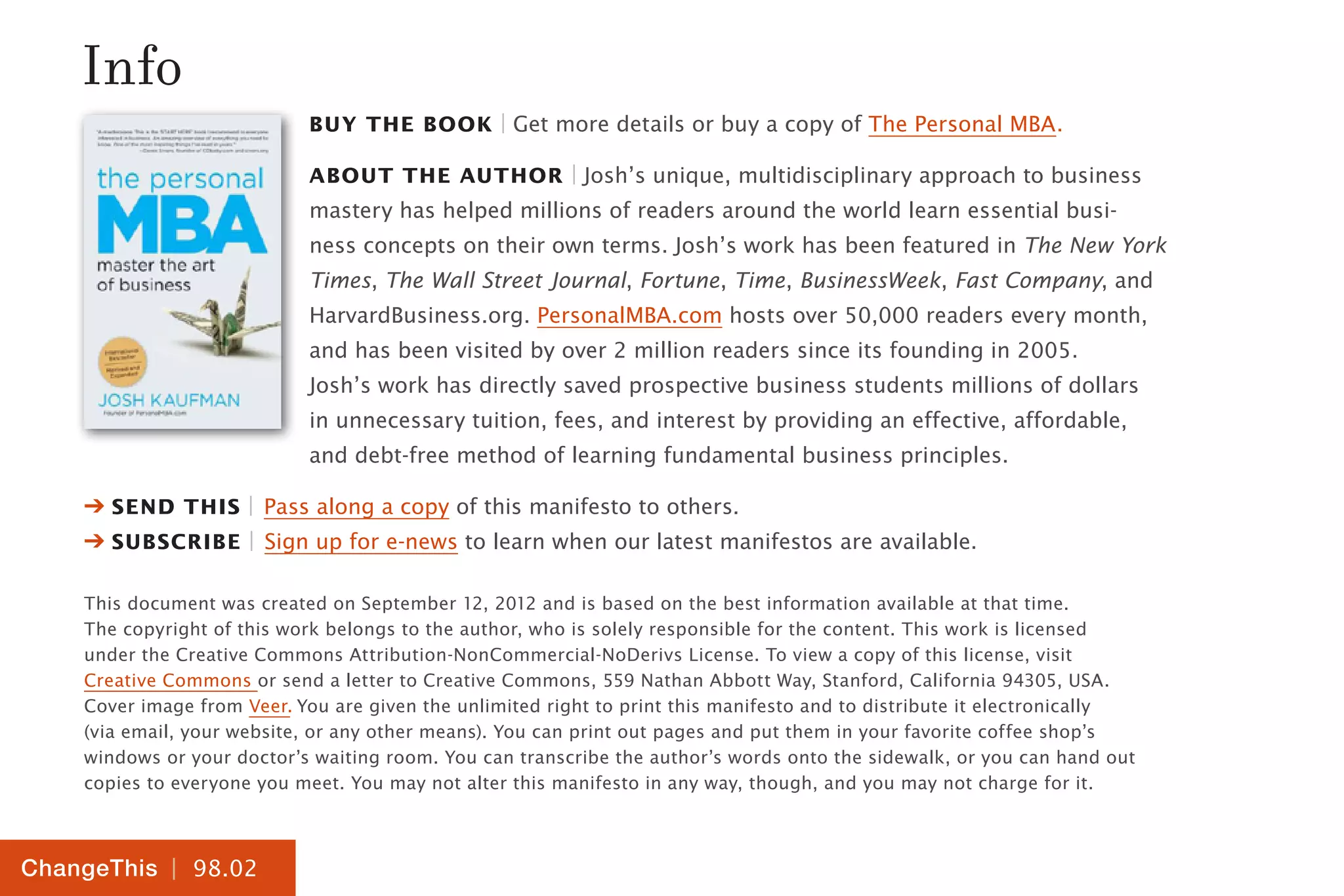 | 98.02
ChangeThis
Buy the Book | Get more details or buy a copy of The Personal MBA.
About the Author | Josh’s unique, multidisciplinary approach to business
mastery has helped millions of readers around the world learn essential busi-
ness concepts on their own terms. Josh’s work has been featured in The New York
Times, The Wall Street Journal, Fortune, Time, BusinessWeek, Fast Company, and
HarvardBusiness.org. PersonalMBA.com hosts over 50,000 readers every month,
and has been visited by over 2 million readers since its founding in 2005.
Josh’s work has directly saved prospective business students millions of dollars
in unnecessary tuition, fees, and interest by providing an effective, affordable,
and debt-free method of learning fundamental business principles.
➔ Send this | Pass along a copy of this manifesto to others.
➔ Subscribe | Sign up for e-news to learn when our latest manifestos are available.
This document was created on September 12, 2012 and is based on the best information available at that time.
The copyright of this work belongs to the author, who is solely responsible for the content. This work is licensed
under the Creative Commons Attribution-NonCommercial-NoDerivs License. To view a copy of this license, visit
Creative Commons or send a letter to Creative Commons, 559 Nathan Abbott Way, Stanford, California 94305, USA.
Cover image from Veer. You are given the unlimited right to print this manifesto and to distribute it electronically
(via email, your website, or any other means). You can print out pages and put them in your favorite coffee shop’s
windows or your doctor’s waiting room. You can transcribe the author’s words onto the sidewalk, or you can hand out
copies to everyone you meet. You may not alter this manifesto in any way, though, and you may not charge for it.
Info
 