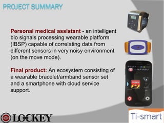 Personal medical assistant - an intelligent
bio signals processing wearable platform
(IBSP) capable of correlating data from
different sensors in very noisy environment
(on the move mode).
Final product: An ecosystem consisting of
a wearable bracelet/armband sensor set
and a smartphone with cloud service
support.

 