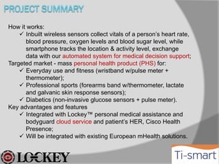 How it works:
 Inbuilt wireless sensors collect vitals of a person’s heart
rate, blood pressure, oxygen levels and blood sugar
level, while smartphone tracks the location & activity
level, exchange data with our automated system for medical
decision support;
Targeted market - mass personal health product (PHS) for:
 Everyday use and fitness (wristband w/pulse meter +
thermometer);
 Professional sports (forearms band w/thermometer, lactate
and galvanic skin response sensors);
 Diabetics (non-invasive glucose sensors + pulse meter).
Key advantages and features
 Integrated with Lockey™ personal medical assistance and
bodyguard cloud service and patient’s HER, Cisco Health
Presence;
 Will be integrated with existing European mHealth solutions.

 