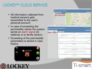  All information collected from medical
sensors gets transmitted to the user's
personal account;
 In case of exceeding the permissible
values ​the system sends an alarm
signal (to relatives or to family doctor);
 Exceeding of the permissible
parameters is stored in case history.

 