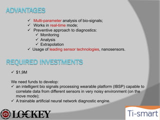  Multi-parameter analysis of bio-signals;
 Works in real-time mode;
 Preventive approach to diagnostics:
 Monitoring
 Analysis
 Extrapolation
 Usage of leading sensor technologies, nanosensors.

 $1,9M
We need 60% of funds to develop:
 an intelligent bio signals processing wearable platform (IBSP) capable to
correlate data from different sensors in very noisy environment (on the
move mode);
 A trainable artificial neural network/fuzzy logic diagnostic engine.
40% for promotion and clinical testing

 