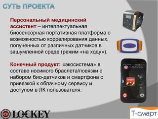 Персональный Медицинский
Ассистент (ПМА) – интеллектуальная
биосенсорная портативная платформа с
возможностью коррелирования данных,
полученных от различных датчиков в
зашумленной среде (режим «на ходу»).
Конечный продукт: «экосистема» в
составе носимого браслета/повязки с
набором био-датчиков и смартфона с
привязкой к облачному сервису и
доступом в ЛК пользователя.
 