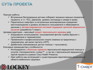 Принцип работы:
ü  Встроенные беспроводные датчики собирают жизненно важные показатели
пациента, в т.ч. ЧСС, давление, уровень кислорода и сахара в крови;
ü  Параллельно смартфон со встроенным акселерометром определяет
местонахождение и уровень активности пользователя и обменивается данными с
автоматизированной системой поддержки принятий медицинских решений
(разработка Т-смарт);
Целевая аудитория – массовый рынок управления здоровьем для:
ü  Пользователей фитнес клубов (браслет с пульсометром и термометром);
ü  Применения в профессиональном спорте (повязка на предплечье с пульсометром,
термометром, датчиком лактата/КГР);
ü  Постинфарктной/инсультной реабилитации (кинематическая сигнатура +
пульсометр).
Ключевые преимущества и особенности:
ü  Интегрируется с облачным сервисом персональной медицинской помощи и услугой
«телохранителя» Lockey™ , а так же с персональной медицинской картой пациента
в рамках технологии ЕГИСЗ, Cisco Health Presence;
ü  Идет работа над интеграцией с существующими европейскими решениями в
области мобильного здоровья.
 