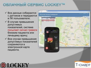 ü  Все данные собираются
с датчиков и передаются
в ЛК пользователя;
ü  В случае превышения
допустимых
показателей, система
посылает сигнал тревоги
близким пациента или
лечащему врачу;
ü  Все случаи превышения
допустимых показателей
сохраняются в
электронной карте
пациента.
 
