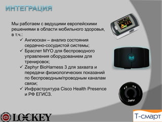 Мы отбираем лучшие мобильные
компоненты мониторинга здоровья, в т.ч.:
ü  Ангиоскан – анализ состояния
сердечно-сосудистой системы;
ü  Браслет MYO для беспроводного
управления оборудованием для
тренировок;
ü  Zephyr BioHarness 3 для захвата и
передачи физиологических показаний
по беспроводным/проводным каналам
связи;
ü  Инфраструктура и РФ ЕГИСЗ и Cisco
Health Presence .
 