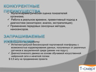 ü  Мультипараметрическая оценка показателей
организма;
ü  Работа в реальном времени, превентивный подход в
диагностике (мониторинг, анализ, экстраполяция);
ü  Применение передовых сенсорных методик,
наносенсоров.
$ 0,7 млн. на разработку:
ü  Интеллектуальной биосенсорной портативной платформы с
возможностью коррелирования данных, полученных от различных
датчиков в зашумленной среде (режим «на ходу»);
ü  Диагностического движка на основе обучаемой искусственной
нейронной сети и нечеткой логики
$ 0,5 млн. на продвижение проекта
 