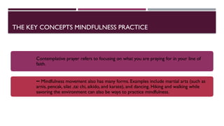 THE KEY CONCEPTS MINDFULNESS PRACTICE
Contemplative prayer refers to focusing on what you are praying for in your line of
faith.
•• Mindfulness movement also has many forms. Examples include martial arts (such as
arnis, pencak, silat ,tai chi, aikido, and karate), and dancing. Hiking and walking while
savoring the environment can also be ways to practice mindfulness.
 