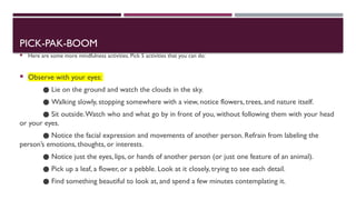 PICK-PAK-BOOM
 Here are some more mindfulness activities. Pick 5 activities that you can do:
 Observe with your eyes:
● Lie on the ground and watch the clouds in the sky.
● Walking slowly, stopping somewhere with a view, notice flowers, trees, and nature itself.
● Sit outside.Watch who and what go by in front of you, without following them with your head
or your eyes.
● Notice the facial expression and movements of another person. Refrain from labeling the
person’s emotions, thoughts, or interests.
● Notice just the eyes, lips, or hands of another person (or just one feature of an animal).
● Pick up a leaf, a flower, or a pebble. Look at it closely, trying to see each detail.
● Find something beautiful to look at, and spend a few minutes contemplating it.
 
