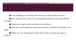 ● Lick a lollipop or something else. Notice just the sensation of taste.
● Eat a meal, or even a part of a meal, paying attention to the taste of each
mouthful.
● Notice any urge to avoid someone or something.
● Scan your entire body, and notice the sensations.Where in the body is the
urge?
● When you are chewing your food, notice when you have the urge to
swallow.
 