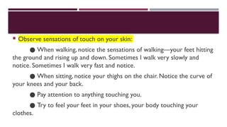  Observe sensations of touch on your skin:
● When walking, notice the sensations of walking—your feet hitting
the ground and rising up and down. Sometimes I walk very slowly and
notice. Sometimes I walk very fast and notice.
● When sitting, notice your thighs on the chair. Notice the curve of
your knees and your back.
● Pay attention to anything touching you.
● Try to feel your feet in your shoes, your body touching your
clothes.
 