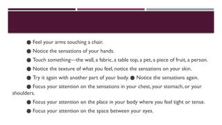 ● Feel your arms touching a chair.
● Notice the sensations of your hands.
● Touch something—the wall, a fabric, a table top, a pet, a piece of fruit, a person.
● Notice the texture of what you feel, notice the sensations on your skin.
● Try it again with another part of your body. Notice the sensations again.
●
● Focus your attention on the sensations in your chest, your stomach, or your
shoulders.
● Focus your attention on the place in your body where you feel tight or tense.
● Focus your attention on the space between your eyes.
 