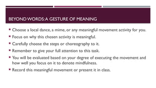 BEYOND WORDS:A GESTURE OF MEANING
 Choose a local dance, a mime, or any meaningful movement activity for you.
 Focus on why this chosen activity is meaningful.
 Carefully choose the steps or choreography to it.
 Remember to give your full attention to this task.
 You will be evaluated based on your degree of executing the movement and
how well you focus on it to denote mindfulness.
 Record this meaningful movement or present it in class.
 