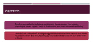 OBJECTIVES:
Develop personalized mindfulness activities and fitness routines that enhance
physiological health, support physical development, and promote overall well-being.
Demonstrate commitment by integrating personalized mindfulness activities and fitness
routines into their daily lives, fostering a positive attitude towards self-care and holistic
wellness.
 