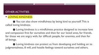 OTHER ACTIVITIES
 LOVING KINDNESS
● You can also show mindfulness by being kind to yourself.This is
called loving kindness.
● Loving kindness is a mindfulness practice designed to increase love
and compassion first for ourselves and then for our loved ones, for friends,
for those we are angry with, for difficult people, for enemies, and then for
all beings.
● Loving kindness can protect us from developing and holding on to
judgmentalness, ill will, and hostile feelings toward ourselves and others.
 