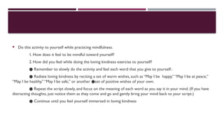  Do this activity to yourself while practicing mindfulness.
1. How does it feel to be mindful toward yourself?
2. How did you feel while doing the loving kindness exercise to yourself?
● Remember to slowly do the activity and feel each word that you give to yourself.:
● Radiate loving kindness by reciting a set of warm wishes, such as “May I be happy,” “May I be at peace,”
“May I be healthy,” “May I be safe,” or another set of positive wishes of your own.
●
● Repeat the script slowly, and focus on the meaning of each word as you say it in your mind. (If you have
distracting thoughts, just notice them as they come and go and gently bring your mind back to your script.)
● Continue until you feel yourself immersed in loving kindness
 