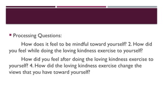  Processing Questions:
How does it feel to be mindful toward yourself? 2. How did
you feel while doing the loving kindness exercise to yourself?
How did you feel after doing the loving kindness exercise to
yourself? 4. How did the loving kindness exercise change the
views that you have toward yourself?
 