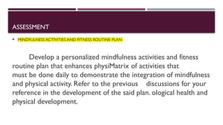 ASSESSMENT
 MINDFULNESS ACTIVITIES AND FITNESS ROUTINE PLAN
Develop a personalized mindfulness activities and fitness
routine plan that enhances physiMatrix of activities that
must be done daily to demonstrate the integration of mindfulness
and physical activity. Refer to the previous discussions for your
reference in the development of the said plan. ological health and
physical development.
 