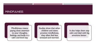 MINDFULNESS
Mindfulness means
paying close attention
to your thoughts,
feelings, and body in a
calm and kind way
Studies show that when
children and teens
practice mindfulness,
they often feel less
stressed and worried.
It also helps them stay
calm and deal with big
emotions better.
 