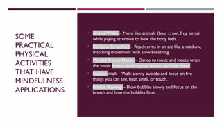 SOME
PRACTICAL
PHYSICAL
ACTIVITIES
THAT HAVE
MINDFULNESS
APPLICATIONS
 Animal Walks – Move like animals (bear crawl, frog jump)
while paying attention to how the body feels.
 Rainbow Stretching – Reach arms in an arc like a rainbow,
matching movement with slow breathing.
 Mindful Freeze Dance – Dance to music and freeze when
the music stops—notice your breath and heartbeat.
 Nature Walk – Walk slowly outside and focus on five
things you can see, hear, smell, or touch.
 Bubble Blowing – Blow bubbles slowly and focus on the
breath and how the bubbles float.
 