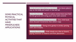 SOME PRACTICAL
PHYSICAL
ACTIVITIESTHAT
HAVE
MINDFULNESS
APPLICATIONS
Belly Breathing with a Stuffed Animal – Lie down, place a
toy on the belly, and watch it rise and fall.
Mindful Marching – March in place, notice how your feet
hit the ground, and swing your arms with control.
Follow the Leader (Mindful Edition) – One child leads
slow, focused movements that others copy.
Windmill Arms – Swing arms gently in circles, syncing
with slow breaths.
Balance Beam Walk – Walk slowly on a line or board,
paying attention to balance and foot placement.
 