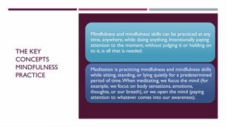 THE KEY
CONCEPTS
MINDFULNESS
PRACTICE
Mindfulness and mindfulness skills can be practiced at any
time, anywhere, while doing anything. Intentionally paying
attention to the moment, without judging it or holding on
to it, is all that is needed.
Meditation is practicing mindfulness and mindfulness skills
while sitting, standing, or lying quietly for a predetermined
period of time.When meditating, we focus the mind (for
example, we focus on body sensations, emotions,
thoughts, or our breath), or we open the mind (paying
attention to whatever comes into our awareness).
 