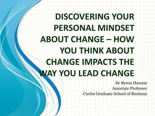 DISCOVERING YOUR
  PERSONAL MINDSET
ABOUT CHANGE – HOW
    YOU THINK ABOUT
 CHANGE IMPACTS THE
WAY YOU LEAD CHANGE
                         Dr Byron Hanson
                       Associate Professor
        Curtin Graduate School of Business
 